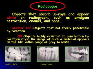  
                        Radiopaque

        Objects that absorb X-rays and appear
     white on radiograph, such as amalgam
     restoration, enamel, and bone.
        Another def.:Objects that not freely penetrable
     by radiation.
            OR Objects highly resistant to penetration by
     roentgen rays; the image of such a material appears
     on the film within range of gray to white.




    01/25/13 00:59        Ossama El-Shall
 