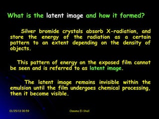 What is the latent image and how it formed?

    Silver bromide crystals absorb X-radiation, and
store the energy of the radiation as a certain
pattern to an extent depending on the density of
objects.

  This pattern of energy on the exposed film cannot
be seen and is referred to as latent image.

     The latent image remains invisible within the
emulsion until the film undergoes chemical processing,
then it become visible.


01/25/13 00:59        Ossama El-Shall
 