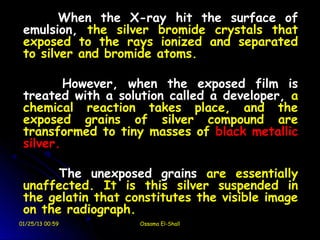 When the X-ray hit the surface of
 emulsion, the silver bromide crystals that
 exposed to the rays ionized and separated
 to silver and bromide atoms.

         However, when the exposed film is
 treated with a solution called a developer, a
 chemical reaction takes place, and the
 exposed grains of silver compound are
 transformed to tiny masses of black metallic
 silver.

       The unexposed grains are essentially
 unaffected. It is this silver suspended in
 the gelatin that constitutes the visible image
 on the radiograph.
01/25/13 00:59      Ossama El-Shall
 
