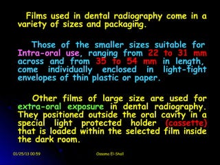 Films used in dental radiography come in a
  variety of sizes and packaging.

     Those of the smaller sizes suitable for
  Intra-oral use, ranging from 22 to 31 mm
  across and from 35 to 54 mm in length,
  come individually enclosed in light-tight
  envelopes of thin plastic or paper.

     Other films of large size are used for
  extra-oral exposure in dental radiography.
  They positioned outside the oral cavity in a
  special light protected holder (cassette)
  that is loaded within the selected film inside
  the dark room.
01/25/13 00:59       Ossama El-Shall
 