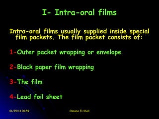 I- Intra-oral films

Intra-oral films usually supplied inside special
  film packets. The film packet consists of:

1-Outer packet wrapping or envelope

2-Black paper film wrapping

3-The film

4-Lead foil sheet

01/25/13 00:59         Ossama El-Shall
 