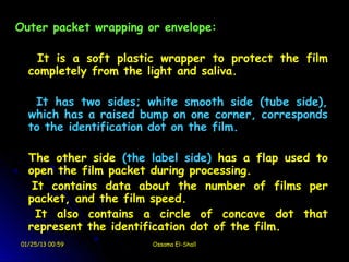 Outer packet wrapping or envelope:

    It is a soft plastic wrapper to protect the film
  completely from the light and saliva.

   It has two sides; white smooth side (tube side),
  which has a raised bump on one corner, corresponds
  to the identification dot on the film.

  The other side (the label side) has a flap used to
  open the film packet during processing.
   It contains data about the number of films per
  packet, and the film speed.
    It also contains a circle of concave dot that
  represent the identification dot of the film.
01/25/13 00:59         Ossama El-Shall
 