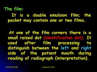 The film:
   It is a double emulsion film; the
 packet may contain one or two films.

  At one of the film corners there is a
  small raised dot (identification dot). It
  used     after   film    processing    to
  distinguish between the left and right
  side of the patient mouth during
  reading of radiograph (interpretation).
01/25/13 00:59     Ossama El-Shall
 