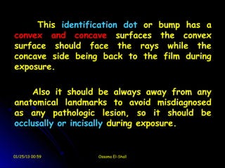 This identification dot or bump has a
convex and concave surfaces the convex
surface should face the rays while the
concave side being back to the film during
exposure.

    Also it should be always away from any
anatomical landmarks to avoid misdiagnosed
as any pathologic lesion, so it should be
occlusally or incisally during exposure.


01/25/13 00:59   Ossama El-Shall
 