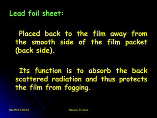 Lead foil sheet:

     Placed back to the film away from
    the smooth side of the film packet
    (back side).

     Its function is to absorb the back
    scattered radiation and thus protects
    the film from fogging.


01/25/13 00:59     Ossama El-Shall
 