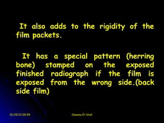 It also adds to the rigidity of the
    film packets.

      It has a special pattern (herring
    bone) stamped on the exposed
    finished radiograph if the film is
    exposed from the wrong side.(back
    side film)


01/25/13 00:59    Ossama El-Shall
 