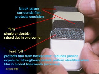 black paper
            surrounds film;
           protects emulsion


   film
single or double;
raised dot in one corner



    lead foil
protects film from backscatter; reduces patient
exposure; strengthens packet; pattern identifies when
film is placed backwards (reversed)
 01/25/13 00:59                 Ossama El-Shall
 