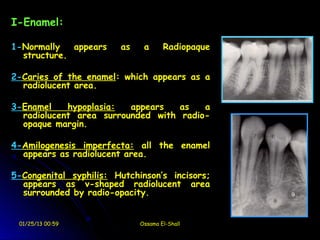 I-Enamel:

1-Normally   appears    as    a      Radiopaque
  structure.

2-Caries of the enamel: which appears as a
  radiolucent area.

3-Enamel    hypoplasia:  appears   as   a
  radiolucent area surrounded with radio-
  opaque margin.

4-Amilogenesis imperfecta: all the enamel
  appears as radiolucent area.

5-Congenital syphilis: Hutchinson’s incisors;
  appears as v-shaped radiolucent area
  surrounded by radio-opacity.


 01/25/13 00:59              Ossama El-Shall
 