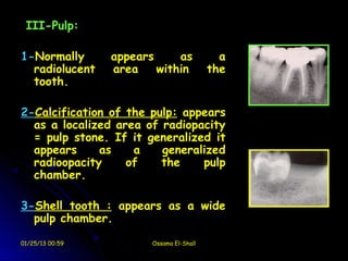 III-Pulp:

1-Normally       appears     as             a
  radiolucent    area    within           the
  tooth.

2-Calcification of the pulp: appears
  as a localized area of radiopacity
  = pulp stone. If it generalized it
  appears     as    a    generalized
  radioopacity     of    the    pulp
  chamber.

3-Shell tooth : appears as a wide
  pulp chamber.

01/25/13 00:59          Ossama El-Shall
 