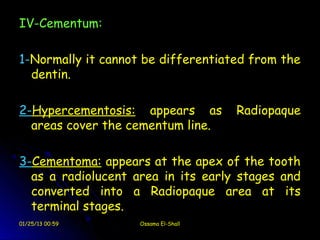 IV-Cementum:

1-Normally it cannot be differentiated from the
  dentin.

2-Hypercementosis: appears as         Radiopaque
  areas cover the cementum line.

3-Cementoma: appears at the apex of the tooth
  as a radiolucent area in its early stages and
  converted into a Radiopaque area at its
  terminal stages.
01/25/13 00:59      Ossama El-Shall
 
