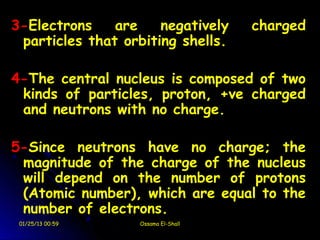 3-Electrons    are    negatively    charged
 particles that orbiting shells.

4-The central nucleus is composed of two
 kinds of particles, proton, +ve charged
 and neutrons with no charge.

5-Since neutrons have no charge; the
 magnitude of the charge of the nucleus
 will depend on the number of protons
 (Atomic number), which are equal to the
 number of electrons.
 01/25/13 00:59   Ossama El-Shall
 