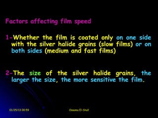 Factors affecting film speed

1-Whether the film is coated only on one side
  with the silver halide grains (slow films) or on
  both sides (medium and fast films)


2-The size of the silver halide grains, the
  larger the size, the more sensitive the film.



 01/25/13 00:59      Ossama El-Shall
 