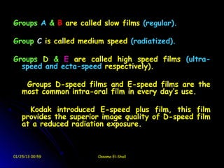 Groups A & B are called slow films (regular).

Group C is called medium speed (radiatized).

Groups D & E are called high speed films (ultra-
  speed and ecta-speed respectively).

     Groups D-speed films and E-speed films are the
    most common intra-oral film in every day’s use.

      Kodak introduced E-speed plus film, this film
    provides the superior image quality of D-speed film
    at a reduced radiation exposure.



01/25/13 00:59          Ossama El-Shall
 