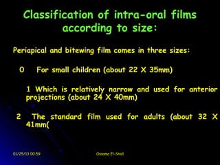 Classification of intra-oral films
             according to size:
Periapical and bitewing film comes in three sizes:

   0        For small children (about 22 X 35mm)

       1 Which is relatively narrow and used for anterior
       projections (about 24 X 40mm)

 2      The standard film used for adults (about 32 X
       41mm(


01/25/13 00:59             Ossama El-Shall
 
