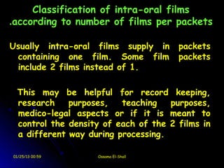 Classification of intra-oral films
.according to number of films per packets

Usually intra-oral films supply in    packets
 containing one film. Some film       packets
 include 2 films instead of 1.

 This may be helpful for record keeping,
 research    purposes,   teaching   purposes,
 medico-legal aspects or if it is meant to
 control the density of each of the 2 films in
 a different way during processing.

01/25/13 00:59     Ossama El-Shall
 