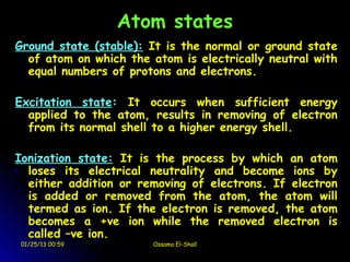 Atom states
Ground state (stable): It is the normal or ground state
  of atom on which the atom is electrically neutral with
  equal numbers of protons and electrons.

Excitation state: It occurs when sufficient energy
  applied to the atom, results in removing of electron
  from its normal shell to a higher energy shell.

Ionization state: It is the process by which an atom
  loses its electrical neutrality and become ions by
  either addition or removing of electrons. If electron
  is added or removed from the atom, the atom will
  termed as ion. If the electron is removed, the atom
  becomes a +ve ion while the removed electron is
  called –ve ion.
 01/25/13 00:59        Ossama El-Shall
 