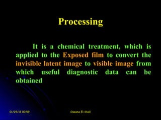 Processing

          It is a chemical treatment, which is
    applied to the Exposed film to convert the
    invisible latent image to visible image from
    which useful diagnostic data can be
    obtained



01/25/13 00:59       Ossama El-Shall
 