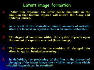 Latent image formation
1.      After film exposure, the silver halide molecules in the
       emulsion that become exposed will absorb the X-ray and
       undergo ionized.

2.     As a result of this ionization; minute amounts of metallic
       silver are formed on crystal surface & bromide is liberated.

3.     The degree of ionization within the crystals depends upon
       the amount of exposure received (latent image).

4.     The image remains within the emulsion till changed into
       silver image by chemical processing.

5.       In definition, the processing of the film is the process of
         changing of the latent image into a visible image from which
     01/25/13 00:59 diagnosis can be obtained.
         useful                       Ossama El-Shall
 