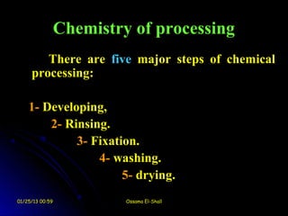 Chemistry of processing
        There are five major steps of chemical
     processing:

    1- Developing,
        2- Rinsing.
             3- Fixation.
                 4- washing.
                      5- drying.
01/25/13 00:59            Ossama El-Shall
 