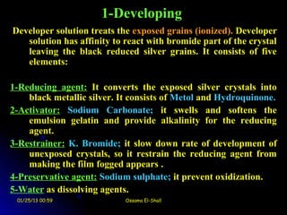 1-Developing
Developer solution treats the exposed grains (ionized). Developer
   solution has affinity to react with bromide part of the crystal
   leaving the black reduced silver grains. It consists of five
   elements:

1-Reducing agent: It converts the exposed silver crystals into
    black metallic silver. It consists of Metol and Hydroquinone.
2-Activator: Sodium Carbonate; it swells and softens the
    emulsion gelatin and provide alkalinity for the reducing
    agent.
3-Restrainer: K. Bromide; it slow down rate of development of
    unexposed crystals, so it restrain the reducing agent from
    making the film fogged appears .
4-Preservative agent: Sodium sulphate; it prevent oxidization.
5-Water as dissolving agents.
 01/25/13 00:59             Ossama El-Shall
 