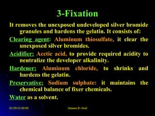 3-Fixation
It removes the unexposed undeveloped silver bromide
     granules and hardens the gelatin. It consists of:
Clearing agent: Aluminum thiosulfate, it clear the
     unexposed silver bromides.
Acidifier: Acetic acid, to provide required acidity to
     neutralize the developer alkalinity.
Hardener: Aluminum chloride, to shrinks and
     hardens the gelatin.
Preservative: Sodium sulphate: it maintains the
     chemical balance of fixer chemicals.
Water as a solvent.
01/25/13 00:59        Ossama El-Shall
 