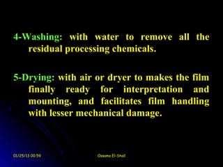 4-Washing: with water to remove all the
   residual processing chemicals.

5-Drying: with air or dryer to makes the film
   finally ready for interpretation and
   mounting, and facilitates film handling
   with lesser mechanical damage.



01/25/13 00:59     Ossama El-Shall
 