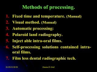 Methods of processing.
1. Fixed time and temperature. (Manual)
2. Visual method. (Manual)
3. Automatic processing:
4. Polaroid land radiography.
5. Inject able intra-oral films.
6. Self-processing solutions contained intra-
   oral films.
7. Film less dental radiographic tech.
01/25/13 00:59           Ossama El-Shall
 