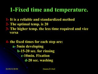 1-Fixed time and temperature.
1- It is a reliable and standardized method
2- The optimal temp. is 20
3- The higher temp. the less time required and vice
   versa

4- the fixed times for each step are:
     a- 5min developing
        b-15-20 sec. for rinsing
          c-10min. Fixation
             d-20 sec. washing

01/25/13 00:59          Ossama El-Shall
 