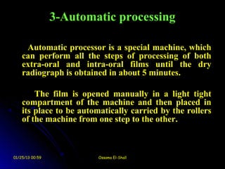 3-Automatic processing

     Automatic processor is a special machine, which
    can perform all the steps of processing of both
    extra-oral and intra-oral films until the dry
    radiograph is obtained in about 5 minutes.

        The film is opened manually in a light tight
    compartment of the machine and then placed in
    its place to be automatically carried by the rollers
    of the machine from one step to the other.



01/25/13 00:59           Ossama El-Shall
 