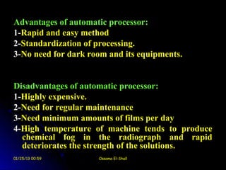 Advantages of automatic processor:
1-Rapid and easy method
2-Standardization of processing.
3-No need for dark room and its equipments.


Disadvantages of automatic processor:
1-Highly expensive.
2-Need for regular maintenance
3-Need minimum amounts of films per day
4-High temperature of machine tends to produce
  chemical fog in the radiograph and rapid
  deteriorates the strength of the solutions.
01/25/13 00:59       Ossama El-Shall
 