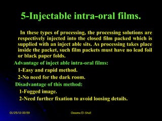 5-Injectable intra-oral films.
    In these types of processing, the processing solutions are
   respectively injected into the closed film packed which is
   supplied with an inject able sits. As processing takes place
   inside the packet, such film packets must have no lead foil
   or black paper folds.
  Advantage of inject able intra-oral films:
   1-Easy and rapid method.
   2-No need for the dark room.
  Disadvantage of this method:
    1-Fogged image.
    2-Need further fixation to avoid loosing details.

01/25/13 00:59             Ossama El-Shall
 