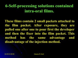 6-Self-processing solutions contained
          intra-oral films.

These films contain 2 small packets attached to
the film packet. After exposure, they are
pulled one after one to pour first the developer
and then the fixer into the film packet. This
method has the same advantage and
disadvantage of the injection method.


01/25/13 00:59      Ossama El-Shall
 