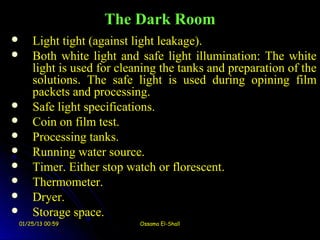 The Dark Room
   Light tight (against light leakage).
   Both white light and safe light illumination: The white
    light is used for cleaning the tanks and preparation of the
    solutions. The safe light is used during opining film
    packets and processing.
   Safe light specifications.
   Coin on film test.
   Processing tanks.
   Running water source.
   Timer. Either stop watch or florescent.
   Thermometer.
   Dryer.
   Storage space.
01/25/13 00:59            Ossama El-Shall
 