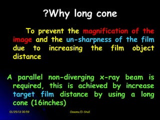 ?Why long cone
      To prevent the magnification of the
  image and the un-sharpness of the film
  due to increasing the film object
  distance

A parallel non-diverging x-ray beam is
 required, this is achieved by increase
 target film distance by using a long
 cone (16inches)
01/25/13 00:59        Ossama El-Shall
 