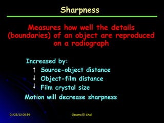 Sharpness

     Measures how well the details
(boundaries) of an object are reproduced
             on a radiograph

           Increased by:
                Source-object distance
                Object-film distance
                Film crystal size
          Motion will decrease sharpness

01/25/13 00:59           Ossama El-Shall
 