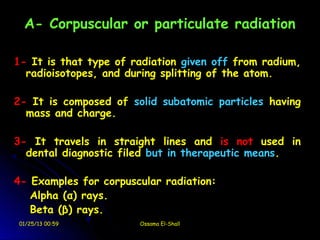 A- Corpuscular or particulate radiation

1- It is that type of radiation given off from radium,
  radioisotopes, and during splitting of the atom.

2- It is composed of solid subatomic particles having
  mass and charge.

3- It travels in straight lines and is not used in
  dental diagnostic filed but in therapeutic means.

4- Examples for corpuscular radiation:
   Alpha (α) rays.
   Beta (β) rays.
01/25/13 00:59         Ossama El-Shall
 