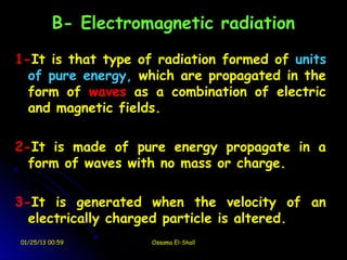 B- Electromagnetic radiation

1-It is that type of radiation formed of units
  of pure energy, which are propagated in the
  form of waves as a combination of electric
  and magnetic fields.

2-It is made of pure energy propagate in a
  form of waves with no mass or charge.

3-It is generated when the velocity of an
  electrically charged particle is altered.
01/25/13 00:59       Ossama El-Shall
 