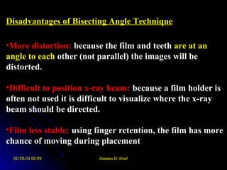 Disadvantages of Bisecting Angle Technique

•More distortion: because the film and teeth are at an
angle to each other (not parallel( the images will be
distorted.

•Difficult to position x-ray beam: because a film holder is
often not used it is difficult to visualize where the x-ray
beam should be directed.

•Film less stable: using finger retention, the film has more
chance of moving during placement
  01/25/13 00:59         Ossama El-Shall
 