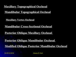 Maxillary Topographical Occlusal
Mandibular Topographical Occlusal

 Maxillary Vertex Occlusal

Mandibular Cross-Sectional Occlusal

Posterior Oblique Maxillary Occlusal

Posterior Oblique Mandibular Occlusal
Modified Oblique Posterior Mandibular Occlusal

01/25/13 00:59           Ossama El-Shall
 