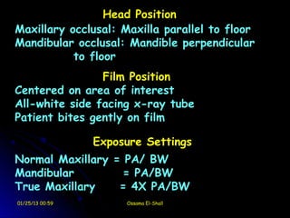 Head Position
Maxillary occlusal: Maxilla parallel to floor
Mandibular occlusal: Mandible perpendicular
           to floor
                Film Position
Centered on area of interest
All-white side facing x-ray tube
Patient bites gently on film

                 Exposure Settings
Normal Maxillary = PA/ BW
Mandibular         = PA/BW
True Maxillary    = 4X PA/BW
01/25/13 00:59        Ossama El-Shall
 