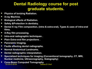 Dental Radiology course for post
                      graduate students.
   Physics of Ionizing Radiation.
   X-ray Machine.
   Biological effects of Radiation.
   Safety &Protection in dentistry.
   Dental X ray Film composition, (intra & extra-oral), Types & uses of intra-oral
    films.
   X-Ray film processing.
   Intra-oral radiographic techniques .
   Plain Extra-oral film projections .
   Panoramic Imaging.
   Faults affecting dental radiographs.
   Normal Anatomical Landmarks.
   Dental radiographic interpretation.
   Specialized techniques for imaging (Conventional tomography, CT, MRI,
    Nuclear medicine, Ultrasonography, Sialography)
   Cone-Beam Computed Tomography
     01/25/13 00:59                  Ossama El-Shall
 