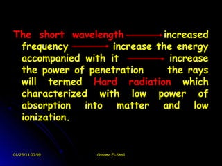 The short wavelength         increased
 frequency         increase the energy
 accompanied with it           increase
 the power of penetration     the rays
 will termed Hard radiation which
 characterized with low power of
 absorption into matter and low
 ionization.


01/25/13 00:59   Ossama El-Shall
 