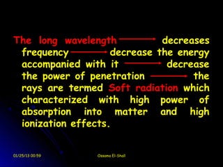 The long wavelength           decreases
 frequency          decrease the energy
 accompanied with it           decrease
 the power of penetration           the
 rays are termed Soft radiation which
 characterized with high power of
 absorption into matter and high
 ionization effects.


01/25/13 00:59   Ossama El-Shall
 