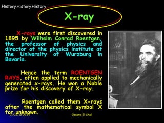 History History History

                           X-ray
     X-rays were first discovered in
 1895 by Wilhelm Conrad Roentgen,
 the professor of physics and
 director of the physics institute at
 the University of Wurzburg in
 Bavaria.

       Hence the term ROENTGEN
 RAYS, often applied to mechanically
 generated x-rays. He won a Noble
 prize for his discovery of X-ray.

           Roentgen called them X-rays
 after the mathematical symbol X
 for unknown.
   01/25/13 00:59            Ossama El-Shall
 