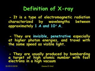 Definition of X-ray
   - It is a type of electromagnetic radiation
   characterized   by   wavelengths   between
   approximately 1 A and 10-4 A.

    - They are invisible, penetrative especially
   at higher photon energies, and travel with
   the same speed as visible light.

   - They are usually produced by bombarding
   a target of high atomic number with fast
   electrons in a high vacuum
01/25/13 00:59         Ossama El-Shall
 