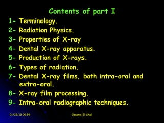 Contents of part I
1- Terminology.
2- Radiation Physics.
3- Properties of X-ray
4- Dental X-ray apparatus.
5- Production of X-rays.
6- Types of radiation.
7- Dental X-ray films, both intra-oral and
   extra-oral.
8- X-ray film processing.
9- Intra-oral radiographic techniques.
01/25/13 00:59         Ossama El-Shall
 