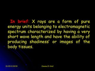 In brief: X rays are a form of pure
  energy units belonging to electromagnetic
  spectrum characterized by having a very
  short wave length and have the ability of
  producing shadiness’ or images of the
  body tissues.



01/25/13 00:59    Ossama El-Shall
 