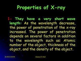 Properties of X-ray

   1- They have a very short wave
    length: As the wavelength decrease,
    the power of penetration of the x-ray
    increased. The power of penetration
    depends on several factors in addition
    to the wavelength such as: Atomic
    number of the object, thickness of the
    object, and the density of the object.
01/25/13 00:59          Ossama El-Shall
 