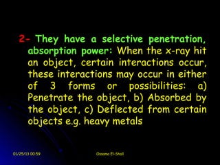 2- They have a selective penetration,
    absorption power: When the x-ray hit
    an object, certain interactions occur,
    these interactions may occur in either
    of 3 forms or possibilities: a)
    Penetrate the object, b) Absorbed by
    the object, c) Deflected from certain
    objects e.g. heavy metals


01/25/13 00:59    Ossama El-Shall
 