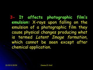 3- It affects photographic film’s
      emulsion: X-rays upon falling on the
      emulsion of a photographic film they
      cause physical changes producing what
      is termed Latent Image formation,
      which cannot be seen except after
      chemical application.



01/25/13 00:59      Ossama El-Shall
 